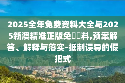 2025全年免费资料大全与2025新澳精准正版免費資料,预案解答、解释与落实-抵制误导的假把式