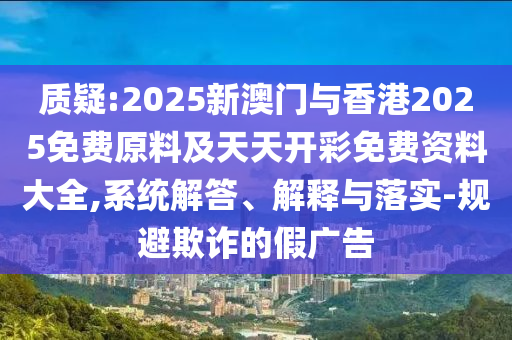 质疑:2025新澳门与香港2025免费原料及天天开彩免费资料大全,系统解答、解释与落实-规避欺诈的假广告