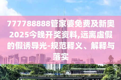 777788888管家婆免费及新奥2025今晚开奖资料,远离虚假的假诱导光-规范释义、解释与落实