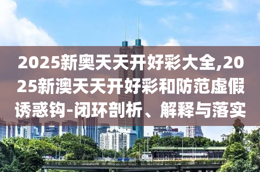2025新奥天天开好彩大全,2025新澳天天开好彩和防范虚假诱惑钩-闭环剖析、解释与落实
