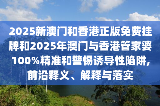 2025新澳门和香港正版免费挂牌和2025年澳门与香港管家婆100%精准和警惕诱导性陷阱,前沿释义、解释与落实