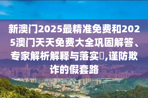 新澳门2025最精准免费和2025澳门天天免费大全巩固解答、专家解析解释与落实?,谨防欺诈的假套路