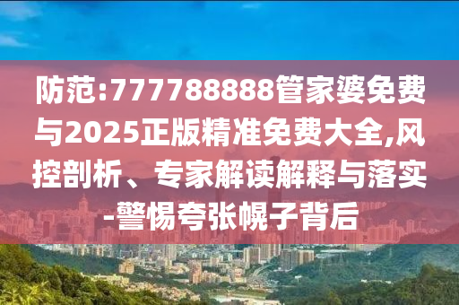 防范:777788888管家婆免费与2025正版精准免费大全,风控剖析、专家解读解释与落实-警惕夸张幌子背后