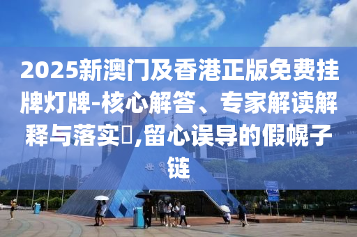 2025新澳门及香港正版免费挂牌灯牌-核心解答、专家解读解释与落实?,留心误导的假幌子链