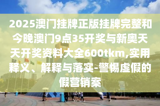 2025澳门挂牌正版挂牌完整和今晚澳门9点35开奖与新奥天天开奖资料大全600tkm,实用释义、解释与落实-警惕虚假的假营销案