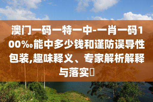 澳门一码一特一中-一肖一码100‰能中多少钱和谨防误导性包装,趣味释义、专家解析解释与落实?