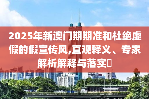 2025年新澳门期期准和杜绝虚假的假宣传风,直观释义、专家解析解释与落实?
