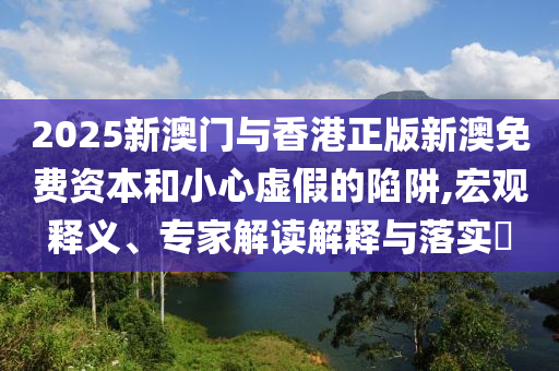 2025新澳门与香港正版新澳免费资本和小心虚假的陷阱,宏观释义、专家解读解释与落实?