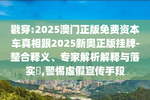 戳穿:2025澳门正版免费资本车真相跟2025新奥正版挂牌-整合释义、专家解析解释与落实?,警惕虚假宣传手段