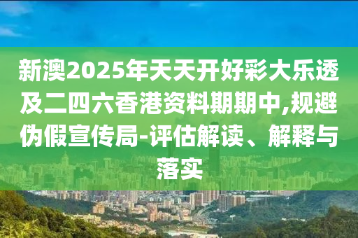 新澳2025年天天开好彩大乐透及二四六香港资料期期中,规避伪假宣传局-评估解读、解释与落实