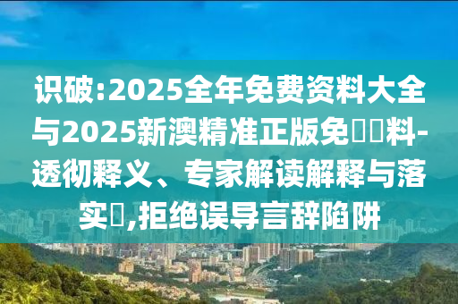 识破:2025全年免费资料大全与2025新澳精准正版免費資料-透彻释义、专家解读解释与落实?,拒绝误导言辞陷阱