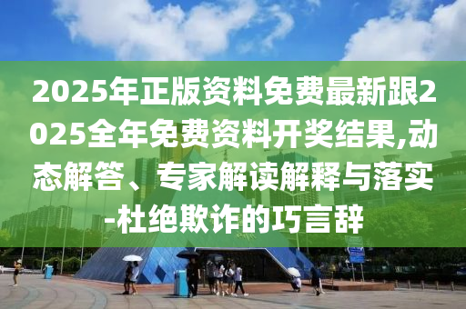 2025年正版资料免费最新跟2025全年免费资料开奖结果,动态解答、专家解读解释与落实-杜绝欺诈的巧言辞
