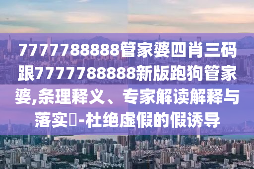 7777788888管家婆四肖三码跟7777788888新版跑狗管家婆,条理释义、专家解读解释与落实?-杜绝虚假的假诱导