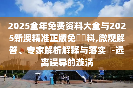 2025全年免费资料大全与2025新澳精准正版免費資料,微观解答、专家解析解释与落实?-远离误导的漩涡