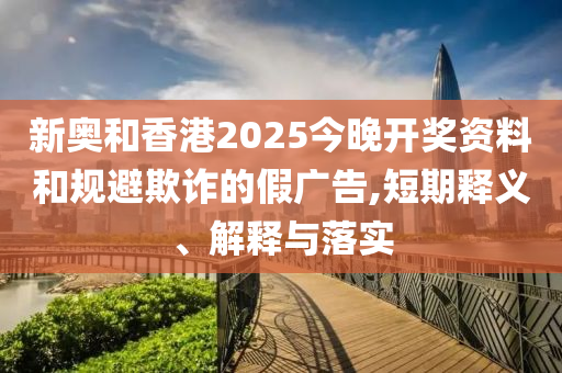 新奥和香港2025今晚开奖资料和规避欺诈的假广告,短期释义、解释与落实