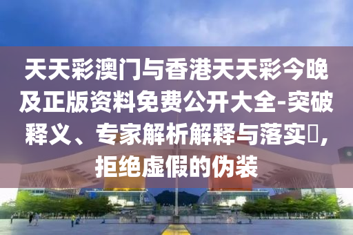 天天彩澳门与香港天天彩今晚及正版资料免费公开大全-突破释义、专家解析解释与落实?,拒绝虚假的伪装