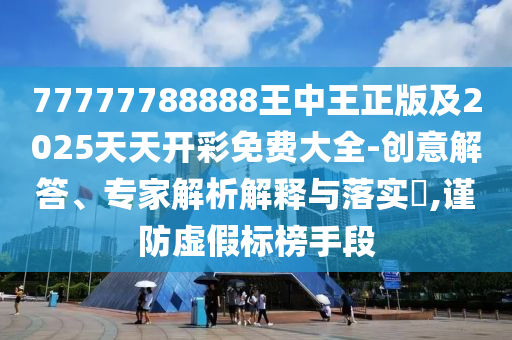 77777788888王中王正版及2025天天开彩免费大全-创意解答、专家解析解释与落实?,谨防虚假标榜手段