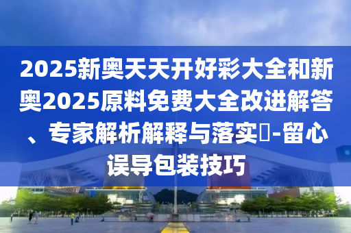 2025新奥天天开好彩大全和新奥2025原料免费大全改进解答、专家解析解释与落实?-留心误导包装技巧