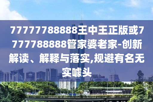 77777788888王中王正版或7777788888管家婆老家-创新解读、解释与落实,规避有名无实噱头