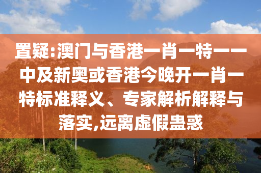 置疑:澳门与香港一肖一特一一中及新奥或香港今晚开一肖一特标准释义、专家解析解释与落实,远离虚假蛊惑