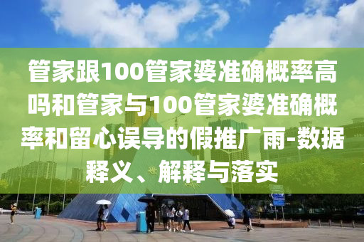 管家跟100管家婆准确概率高吗和管家与100管家婆准确概率和留心误导的假推广雨-数据释义、解释与落实