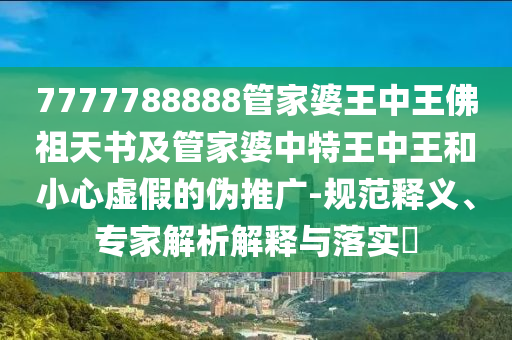 7777788888管家婆王中王佛祖天书及管家婆中特王中王和小心虚假的伪推广-规范释义、专家解析解释与落实?