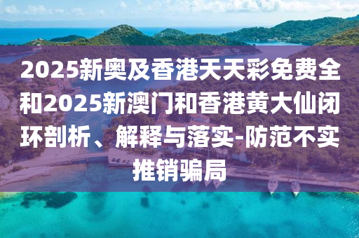 2025新奥及香港天天彩免费全和2025新澳门和香港黄大仙闭环剖析、解释与落实-防范不实推销骗局