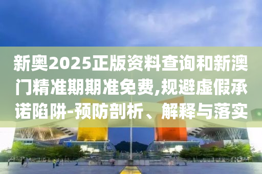 新奥2025正版资料查询和新澳门精准期期准免费,规避虚假承诺陷阱-预防剖析、解释与落实