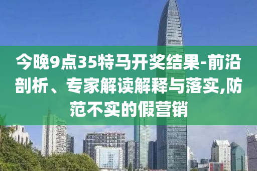 今晚9点35特马开奖结果-前沿剖析、专家解读解释与落实,防范不实的假营销