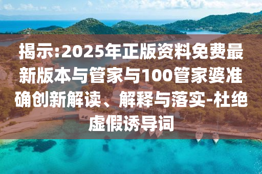 揭示:2025年正版资料免费最新版本与管家与100管家婆准确创新解读、解释与落实-杜绝虚假诱导词