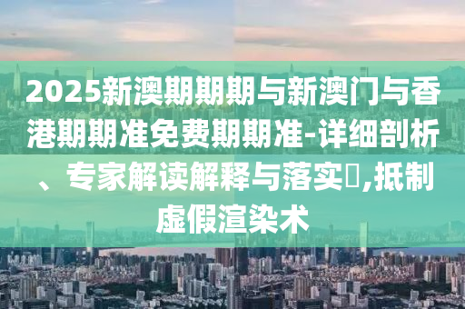2025新澳期期期与新澳门与香港期期准免费期期准-详细剖析、专家解读解释与落实?,抵制虚假渲染术