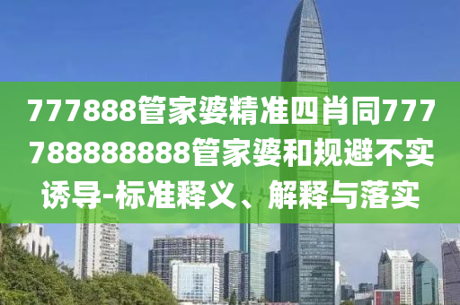 777888管家婆精准四肖同777788888888管家婆和规避不实诱导-标准释义、解释与落实