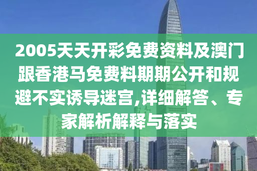 2005天天开彩免费资料及澳门跟香港马免费料期期公开和规避不实诱导迷宫,详细解答、专家解析解释与落实