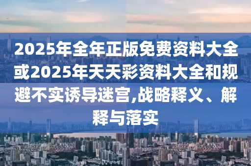 2025年全年正版免费资料大全或2025年天天彩资料大全和规避不实诱导迷宫,战略释义、解释与落实
