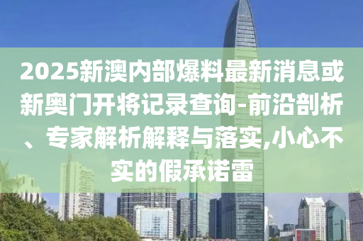 2025新澳内部爆料最新消息或新奥门开将记录查询-前沿剖析、专家解析解释与落实,小心不实的假承诺雷