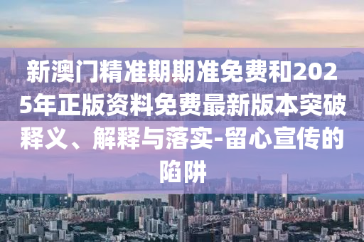 新澳门精准期期准免费和2025年正版资料免费最新版本突破释义、解释与落实-留心宣传的陷阱
