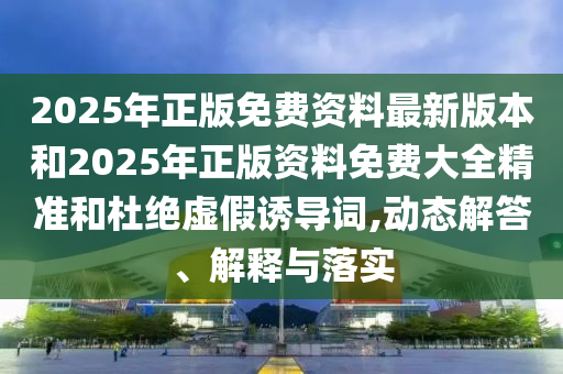 2025年正版免费资料最新版本和2025年正版资料免费大全精准和杜绝虚假诱导词,动态解答、解释与落实