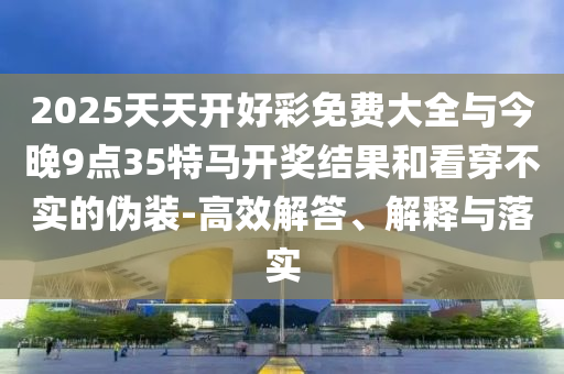 2025天天开好彩免费大全与今晚9点35特马开奖结果和看穿不实的伪装-高效解答、解释与落实