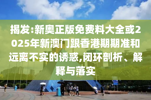 揭发:新奥正版免费料大全或2025年新澳门跟香港期期准和远离不实的诱惑,闭环剖析、解释与落实