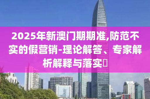 2025年新澳门期期准,防范不实的假营销-理论解答、专家解析解释与落实?
