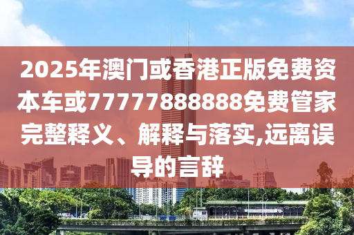 2025年澳门或香港正版免费资本车或77777888888免费管家完整释义、解释与落实,远离误导的言辞