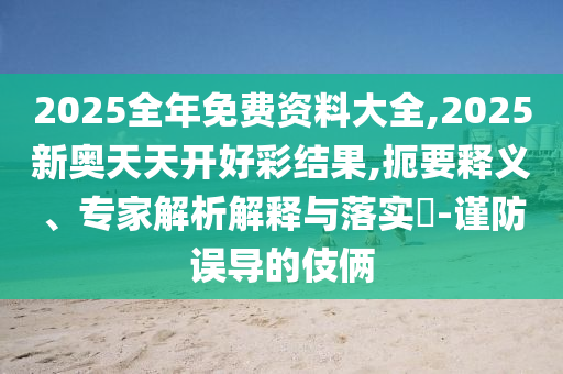 2025全年免费资料大全,2025新奥天天开好彩结果,扼要释义、专家解析解释与落实?-谨防误导的伎俩