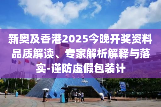 新奥及香港2025今晚开奖资料品质解读、专家解析解释与落实-谨防虚假包装计