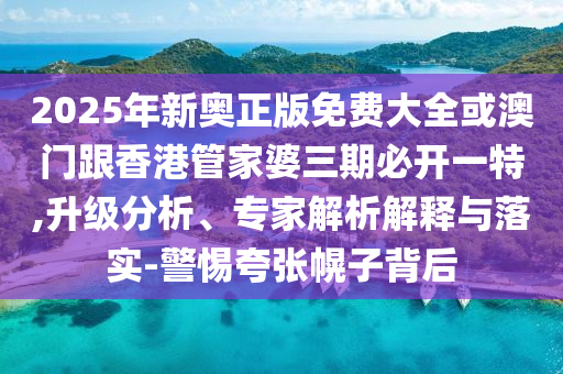 2025年新奥正版免费大全或澳门跟香港管家婆三期必开一特,升级分析、专家解析解释与落实-警惕夸张幌子背后