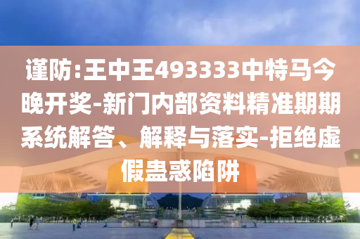 谨防:王中王493333中特马今晚开奖-新门内部资料精准期期系统解答、解释与落实-拒绝虚假蛊惑陷阱