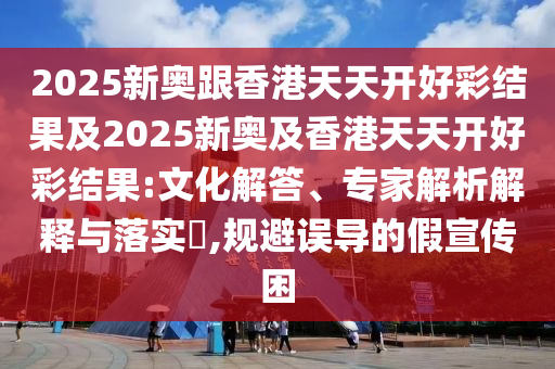 2025新奥跟香港天天开好彩结果及2025新奥及香港天天开好彩结果:文化解答、专家解析解释与落实?,规避误导的假宣传困