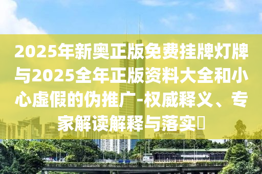 2025年新奥正版免费挂牌灯牌与2025全年正版资料大全和小心虚假的伪推广-权威释义、专家解读解释与落实?