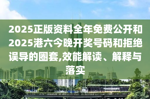 2025正版资料全年免费公开和2025港六今晚开奖号码和拒绝误导的圈套,效能解读、解释与落实