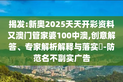 揭发:新奥2025天天开彩资料又澳门管家婆100中澳,创意解答、专家解析解释与落实?-防范名不副实广告