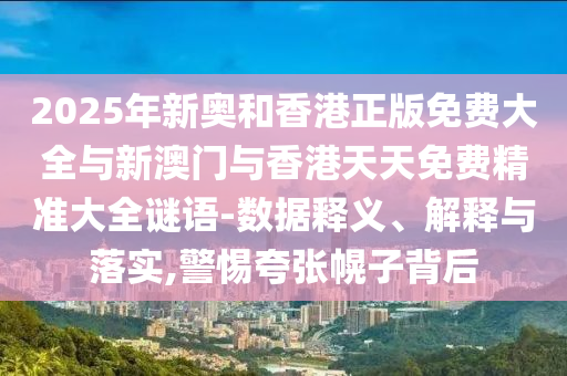 2025年新奥和香港正版免费大全与新澳门与香港天天免费精准大全谜语-数据释义、解释与落实,警惕夸张幌子背后